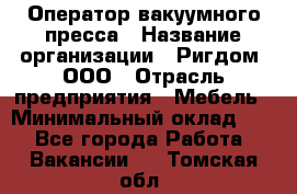 Оператор вакуумного пресса › Название организации ­ Ригдом, ООО › Отрасль предприятия ­ Мебель › Минимальный оклад ­ 1 - Все города Работа » Вакансии   . Томская обл.